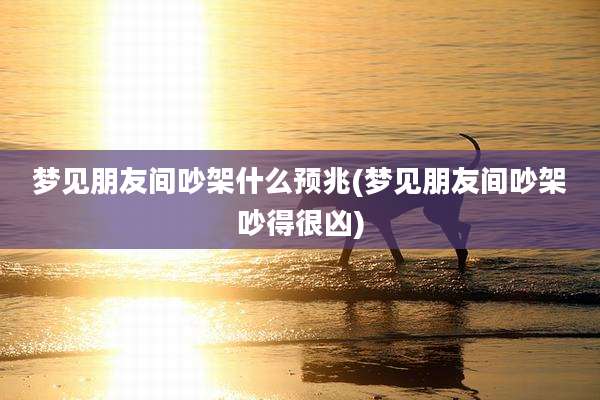 梦见朋友间吵架什么预兆(梦见朋友间吵架吵得很凶)