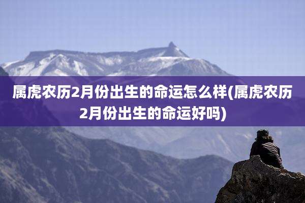 属虎农历2月份出生的命运怎么样(属虎农历2月份出生的命运好吗)