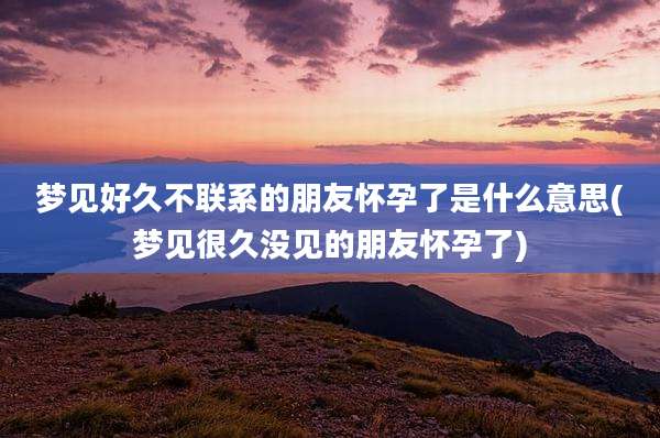 梦见好久不联系的朋友怀孕了是什么意思(梦见很久没见的朋友怀孕了)