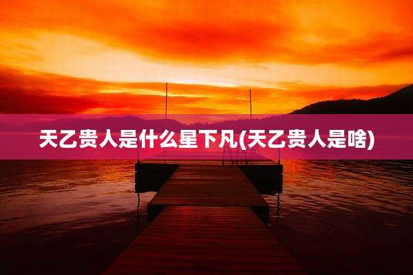天乙贵人是什么星下凡(天乙贵人是啥)