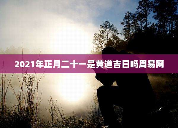 2021年正月二十一是黄道吉日吗周易网