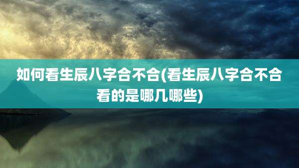 如何看生辰八字合不合(看生辰八字合不合看的是哪几哪些)