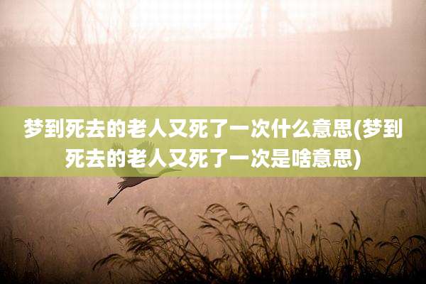 梦到死去的老人又死了一次什么意思(梦到死去的老人又死了一次是啥意思)