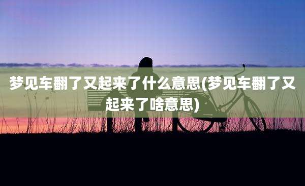 梦见车翻了又起来了什么意思(梦见车翻了又起来了啥意思)