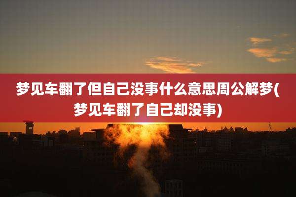 梦见车翻了但自己没事什么意思周公解梦(梦见车翻了自己却没事)