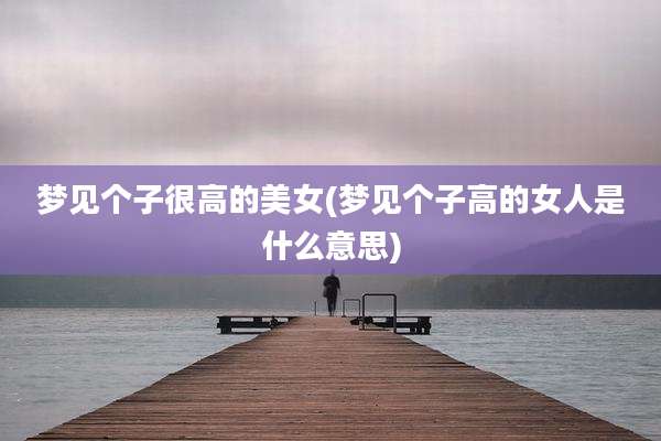 梦见个子很高的美女(梦见个子高的女人是什么意思)