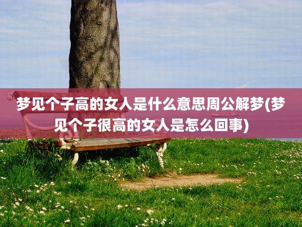 梦见个子高的女人是什么意思周公解梦(梦见个子很高的女人是怎么回事)
