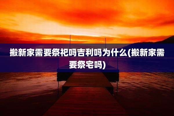 搬新家需要祭祀吗吉利吗为什么(搬新家需要祭宅吗)