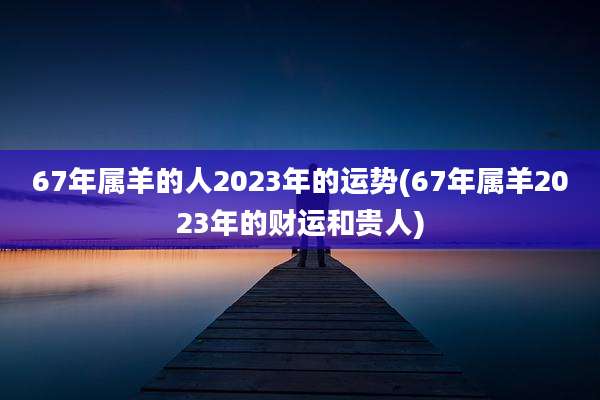 67年属羊的人2023年的运势(67年属羊2023年的财运和贵人)
