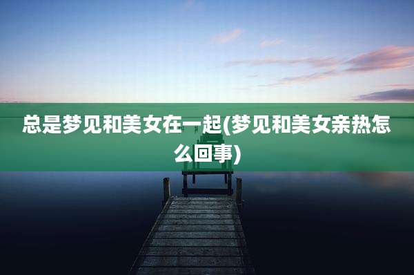 总是梦见和美女在一起(梦见和美女亲热怎么回事)