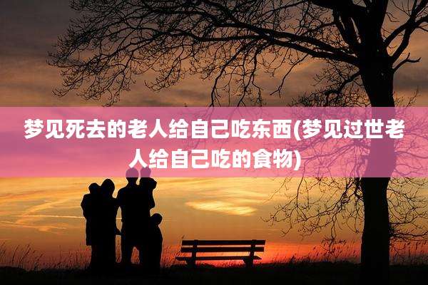梦见死去的老人给自己吃东西(梦见过世老人给自己吃的食物)