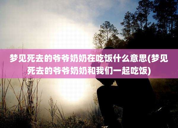 梦见死去的爷爷奶奶在吃饭什么意思(梦见死去的爷爷奶奶和我们一起吃饭)