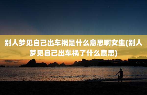 别人梦见自己出车祸是什么意思啊女生(别人梦见自己出车祸了什么意思)