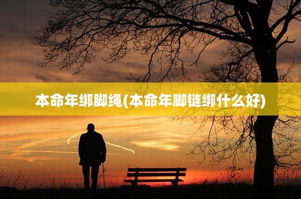 本命年绑脚绳(本命年脚链绑什么好)