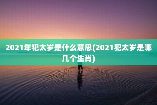 2021年犯太岁是什么意思(2021犯太岁是哪几个生肖)