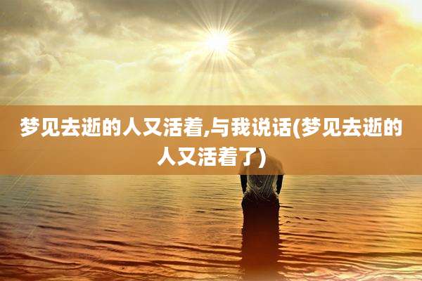 梦见去逝的人又活着,与我说话(梦见去逝的人又活着了)