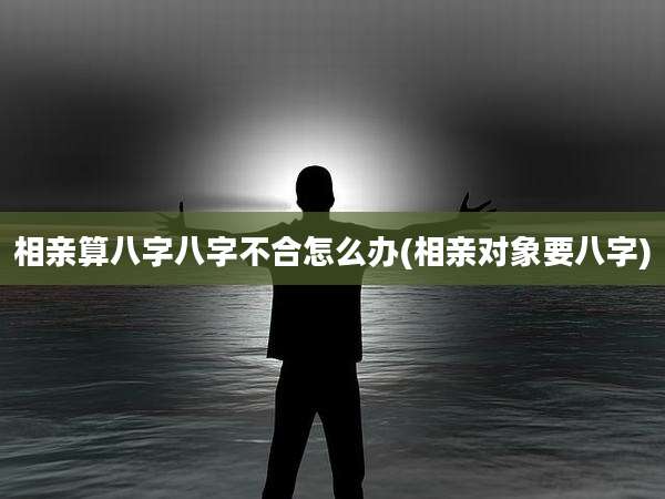 相亲算八字八字不合怎么办(相亲对象要八字)