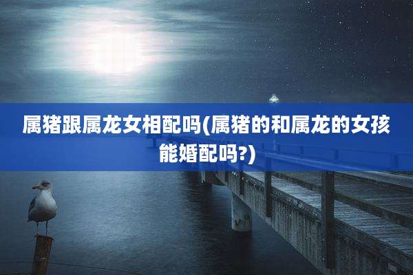 属猪跟属龙女相配吗(属猪的和属龙的女孩能婚配吗?)