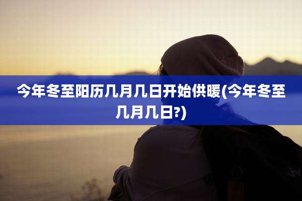 今年冬至阳历几月几日开始供暖(今年冬至几月几日?)