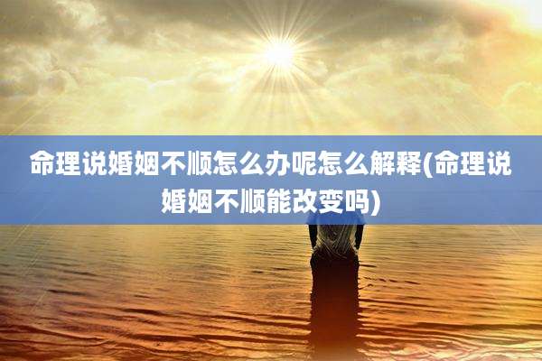 命理说婚姻不顺怎么办呢怎么解释(命理说婚姻不顺能改变吗)