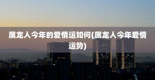 属龙人今年的爱情运如何(属龙人今年爱情运势)
