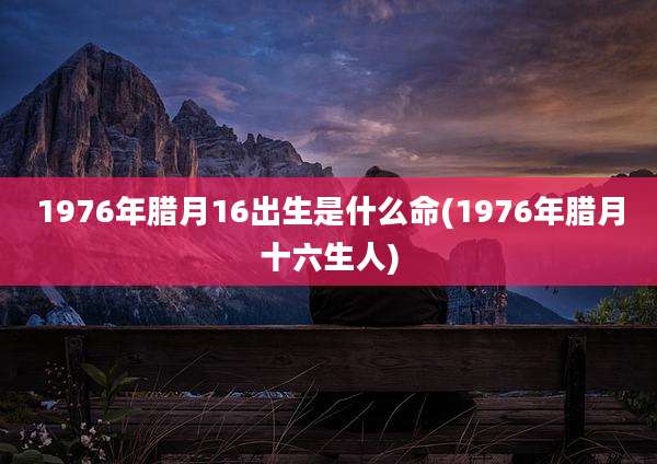 1976年腊月16出生是什么命(1976年腊月十六生人)