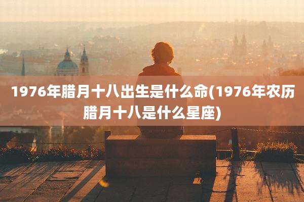 1976年腊月十八出生是什么命(1976年农历腊月十八是什么星座)