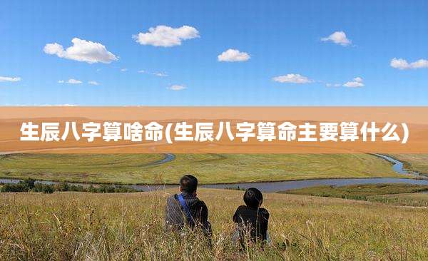 生辰八字算啥命(生辰八字算命主要算什么)