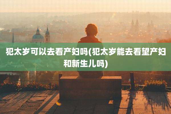 犯太岁可以去看产妇吗(犯太岁能去看望产妇和新生儿吗)