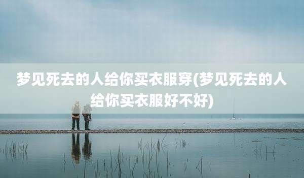梦见死去的人给你买衣服穿(梦见死去的人给你买衣服好不好)