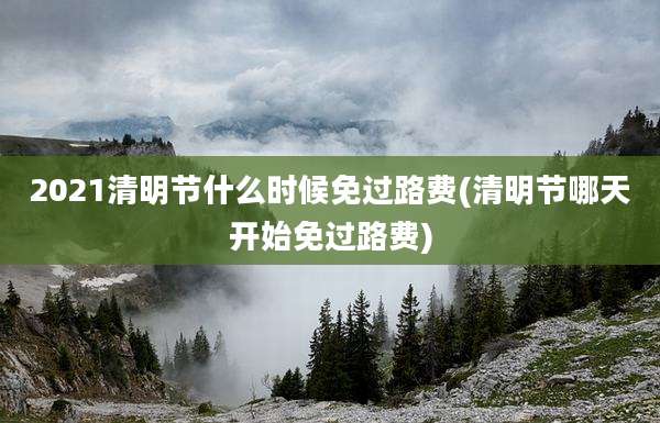 2021清明节什么时候免过路费(清明节哪天开始免过路费)