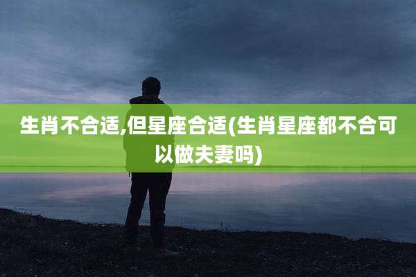 生肖不合适,但星座合适(生肖星座都不合可以做夫妻吗)