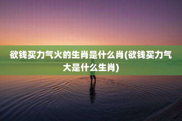 欲钱买力气火的生肖是什么肖(欲钱买力气大是什么生肖)