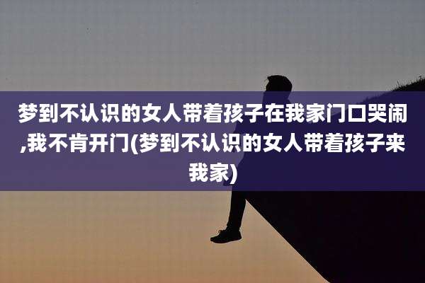 梦到不认识的女人带着孩子在我家门口哭闹,我不肯开门(梦到不认识的女人带着孩子来我家)