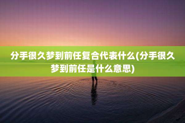 分手很久梦到前任复合代表什么(分手很久梦到前任是什么意思)