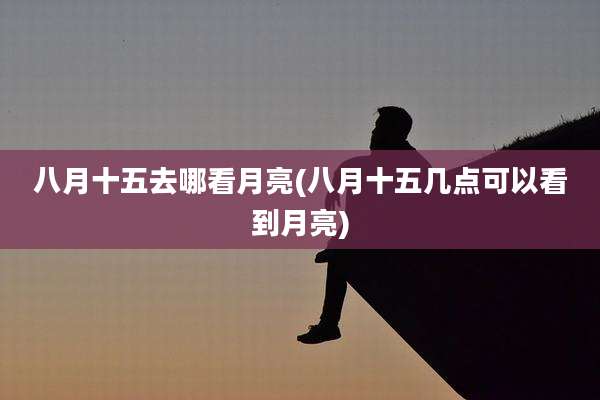 八月十五去哪看月亮(八月十五几点可以看到月亮)