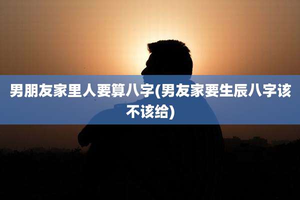 男朋友家里人要算八字(男友家要生辰八字该不该给)
