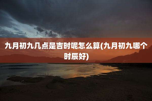九月初九几点是吉时呢怎么算(九月初九哪个时辰好)