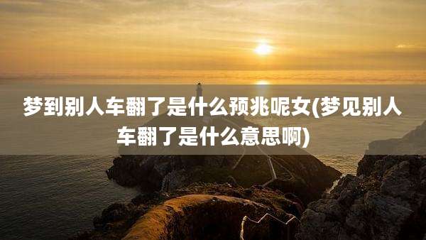 梦到别人车翻了是什么预兆呢女(梦见别人车翻了是什么意思啊)