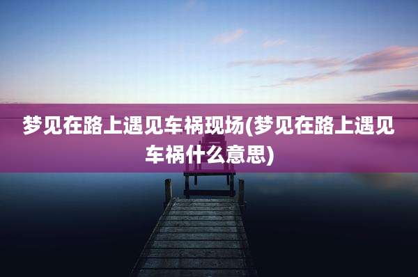 梦见在路上遇见车祸现场(梦见在路上遇见车祸什么意思)