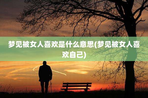 梦见被女人喜欢是什么意思(梦见被女人喜欢自己)