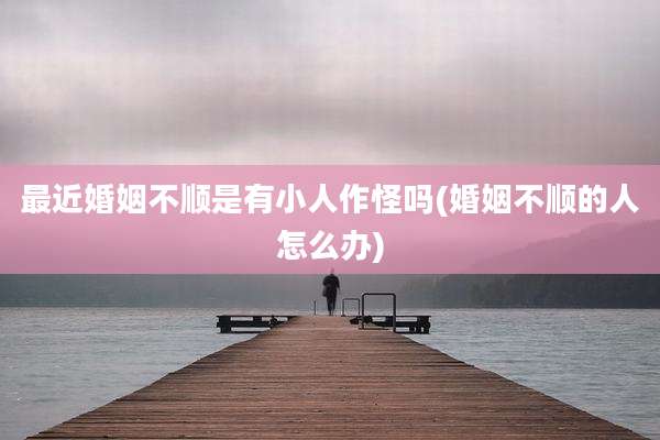 最近婚姻不顺是有小人作怪吗(婚姻不顺的人怎么办)