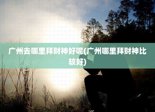 广州去哪里拜财神好呢(广州哪里拜财神比较好)