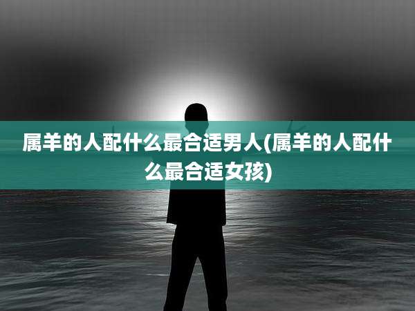 属羊的人配什么最合适男人(属羊的人配什么最合适女孩)