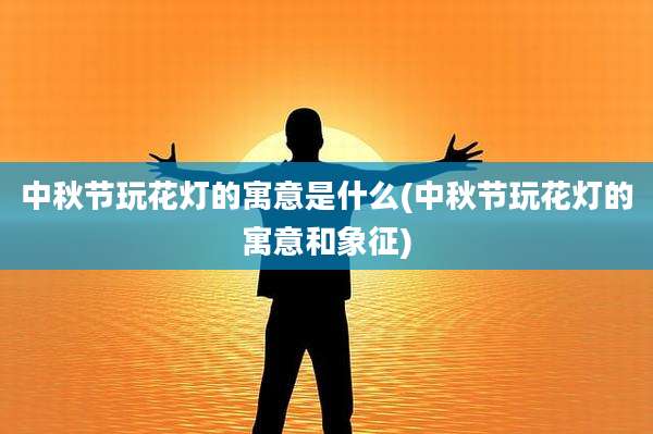 中秋节玩花灯的寓意是什么(中秋节玩花灯的寓意和象征)