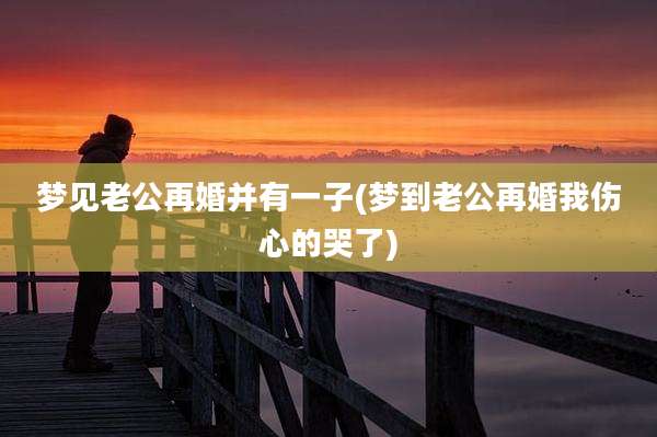 梦见老公再婚并有一子(梦到老公再婚我伤心的哭了)
