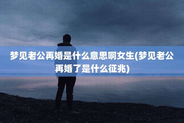 梦见老公再婚是什么意思啊女生(梦见老公再婚了是什么征兆)
