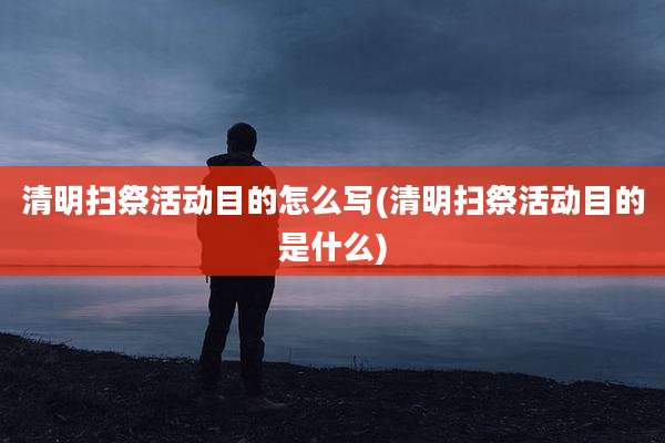 清明扫祭活动目的怎么写(清明扫祭活动目的是什么)