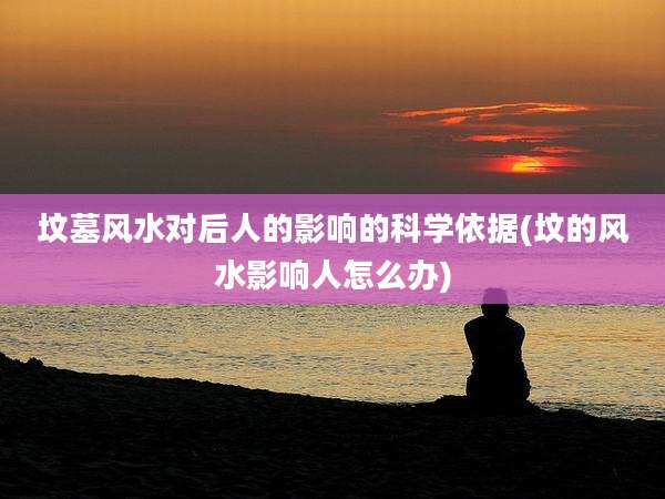 坟墓风水对后人的影响的科学依据(坟的风水影响人怎么办)