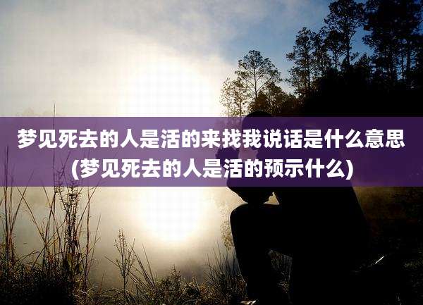 梦见死去的人是活的来找我说话是什么意思(梦见死去的人是活的预示什么)